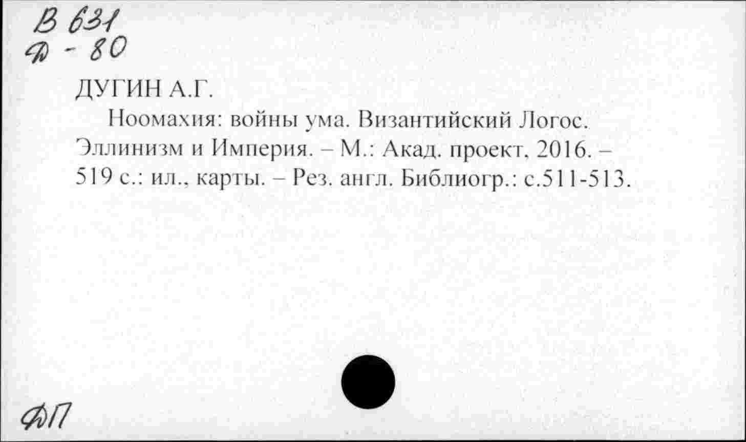 ﻿& бы
Я - 80
ДУГИН А.Г.
Ноомахия: войны ума. Византийский Логос.
Эллинизм и Империя. - М.: Акад, проект. 2016. -519 с.: ил., карты. - Рез. англ. Библиогр.: с.511-513.
^/7